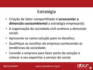 www.captadores.org.br#festivalABCR
Estratégia
• Criação de Valor compartilhado é acrescentar a
dimensão socioambiental a estratégia empresarial;
• A organização da sociedade civil conhece a demanda
social;
• Apresente-se como solução para os desafios;
• Qualifique as escolhas da empresa conhecendo as
tendências da sociedade;
• Convide a empresa para fazer parte da solução e
colocar o seu expertise a serviço do social.
 