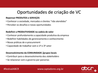 www.captadores.org.br#festivalABCR
Oportunidades de criação de VC
Repensar PRODUTOS e SERVIÇOS
• Conhecer a sociedade, mercados e clientes “não atendidos”
• Perceber os desafios e novas oportunidades
Redefinir a PRODUTIVIDADE na cadeia de valor
• Conhecer profundamente a capacidade produtiva da empresa
• Redefinir habilidades de gerenciamento e conhecimento
• Novas práticas de e-procurement
• Capacidade de trabalhar com o 1º e 3º setor
Desenvolvimento da COMUNIDADE /grupos locais
• Contribuir para o desenvolvimento dos stakeholders
• Se relacionar com o governo por parcerias
 