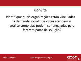 www.captadores.org.br#festivalABCR
Convite
Identifique quais organizações estão vinculadas
à demanda social que vocês atendem e
analise como elas podem ser engajadas para
fazerem parte da solução?
 