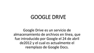 GOOGLE DRIVE
Google Drive es un servicio de
almacenamiento de archivos en línea, que
fue introducido por Google el 24 de abril
de2012 y el cual es actualmente el
reemplazo de Google Docs.
 