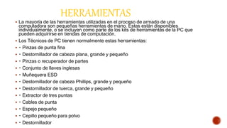 HERRAMIENTAS
 La mayoría de las herramientas utilizadas en el proceso de armado de una
computadora son pequeñas herramientas de mano. Éstas están disponibles
individualmente, o se incluyen como parte de los kits de herramientas de la PC que
pueden adquirirse en tiendas de computación.
 Los Técnicos de PC tienen normalmente estas herramientas:
 Pinzas de punta fina
 Destornillador de cabeza plana, grande y pequeño
 Pinzas o recuperador de partes
 Conjunto de llaves inglesas
 Muñequera ESD
 Destornillador de cabeza Phillips, grande y pequeño
 Destornillador de tuerca, grande y pequeño
 Extractor de tres puntas
 Cables de punta
 Espejo pequeño
 Cepillo pequeño para polvo
 Destornillador
 