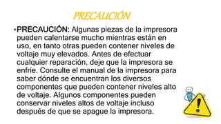 PRECAUCIÓN
PRECAUCIÓN: Algunas piezas de la impresora
pueden calentarse mucho mientras están en
uso, en tanto otras pueden contener niveles de
voltaje muy elevados. Antes de efectuar
cualquier reparación, deje que la impresora se
enfríe. Consulte el manual de la impresora para
saber dónde se encuentran los diversos
componentes que pueden contener niveles altos
de voltaje. Algunos componentes pueden
conservar niveles altos de voltaje incluso
después de que se apague la impresora.
 