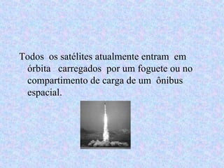 Todos  os satélites atualmente entram  em  órbita  carregados  por um foguete ou no compartimento de carga de um  ônibus  espacial. 