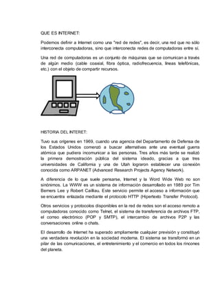 QUE ES INTERNET:
Podemos definir a Internet como una "red de redes", es decir, una red que no sólo
interconecta computadoras, sino que interconecta redes de computadoras entre sí.
Una red de computadoras es un conjunto de máquinas que se comunican a través
de algún medio (cable coaxial, fibra óptica, radiofrecuencia, líneas telefónicas,
etc.) con el objeto de compartir recursos.
HISTORIA DEL INTERET:
Tuvo sus orígenes en 1969, cuando una agencia del Departamento de Defensa de
los Estados Unidos comenzó a buscar alternativas ante una eventual guerra
atómica que pudiera incomunicar a las personas. Tres años más tarde se realizó
la primera demostración pública del sistema ideado, gracias a que tres
universidades de California y una de Utah lograron establecer una conexión
conocida como ARPANET (Advanced Research Projects Agency Network).
A diferencia de lo que suele pensarse, Internet y la Word Wide Web no son
sinónimos. La WWW es un sistema de información desarrollado en 1989 por Tim
Berners Lee y Robert Cailliau. Este servicio permite el acceso a información que
se encuentra enlazada mediante el protocolo HTTP (Hipertexto Transfer Protocol).
Otros servicios y protocolos disponibles en la red de redes son el acceso remoto a
computadoras conocido como Telnet, el sistema de transferencia de archivos FTP,
el correo electrónico (POP y SMTP), el intercambio de archivos P2P y las
conversaciones online o chats.
El desarrollo de Internet ha superado ampliamente cualquier previsión y constituyó
una verdadera revolución en la sociedad moderna. El sistema se transformó en un
pilar de las comunicaciones, el entretenimiento y el comercio en todos los rincones
del planeta.
 