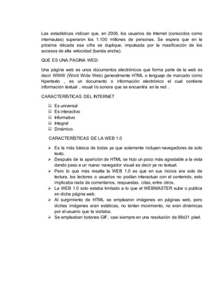 Las estadísticas indican que, en 2006, los usuarios de Internet (conocidos como
internautas) superaron los 1.100 millones de personas. Se espera que en la
próxima década esa cifra se duplique, impulsada por la masificación de los
accesos de alta velocidad (banda ancha).
QUE ES UNA PAGINA WED:
Una página web es unos documentos electrónicos que forma parte de la web es
decir WWW (Word Wide Web) generalmente HTML o lenguaje de marcado como
hipertexto , es un documento o información electrónico el cual contiene
información textual , visual i/o sonora que se encuentra en la red .
CARACTERÍSTICAS DEL INTERNET
 Es universal
 Es interactivo
 Informativo
 Integral
 Dinámico
CARACTERÍSTICAS DE LA WEB 1.0
 Es la más básica de todas ya que solamente incluyen navegadores de solo
texto.
 Después de la aparición de HTML se hizo un poco más agradable a la vista
dando paso a un nuevo navegador visual es decir ya no textual.
 Pero lo que más resalta la WEB 1.0 es que en sus inicios era solo de
lectura, los lectores o usuarios no podían interactuar con el contenido, esto
implicaba nada de comentarios, respuestas, citas, entre otros.
 La WEB 1.0 solo estaba limitado a lo que el WEBMASTER sube o publica
en dicha página web.
 Al surgimiento de HTML se emplearon imágenes en páginas web, pero
dichas imágenes eran estáticas, no tenían movimiento, no eran dinámicas
por el usuario que la visitaba.
 Se empleaban botones GIF, casi siempre en una resolución de 88x31 píxel.
 