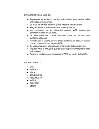 CARACTERÍSTICAS WEB 2.0
 Representa la evolución de las aplicaciones tradicionales WEB
enfocadas al usuario final.
 La WEB 2.0 es más dinámica y más atractiva para el usuario.
 Integran recursos multimedia como videos y sonidos.
 Los contenidos de las diferentes páginas WEB pueden ser
compartidas entre los usuarios.
 La información que puedes encontrar puede ser escrita como
también audiovisual.
 Permite que el usuario cree su propio contenido es decir, el usuario
puede comentar dichas páginas WEB.
 Se utilizan las redes sociales para el compartir de los contenidos.
 Proveen APIS o XML para que los usuarios puedan manipular ciertas
aplicaciones.
 Facilita la localización de dicha página WEB por medio de los URL.
PAGINAS WEB 2.0
 WIX
 WEEBLIY
 YOLA
 EDUBBLOGS
 FREEHOSTIA
 WEBS
 56BFREE
 JIMBO
 