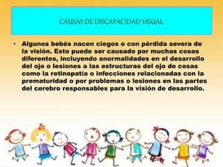 CAUSAS DE DISCAPACIDAD VISUAL
• Algunos bebés nacen ciegos o con pérdida severa de
la visión. Esto puede ser causado por muchas cosas
diferentes, incluyendo anormalidades en el desarrollo
del ojo o lesiones a las estructuras del ojo de cosas
como la retinopatía o infecciones relacionadas con la
prematuridad o por problemas o lesiones en las partes
del cerebro responsables para la visión de desarrollo.
 