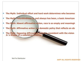 The Myth: Individual effort and hard work determines who becomes prosperous and wealthy in the United States The Myth: Colorblindness is, and always has been, a basic American ideal, and its advocates oppose affirmative action not because they oppose racial progress, but because it contradicts our societal consensus on colorblindness The Myth: Absent affirmative action, race is as empty and meaningless as skin color; it is affirmative action that creates racial differences The Myth: Affirmative action is a domestic policy that reflects an obsession with race that is peculiar to America The Myth: Opposing Affirmative Action is consistent with the vision of equality articulated in Dr. Martin Luther King  Jr.'s  Dream of a colorblind America 