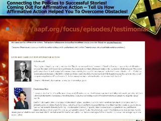 Connecting the Policies to Successful Stories! Coming Out For Affirmative Action – Tell Us How Affirmative Action Helped You To Overcome Obstacles! http://aapf.org/focus/episodes/testimonials.php 