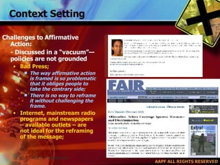 Context Setting Challenges to Affirmative Action:  - Discussed in a “vacuum”—policies are not grounded Bad Press; The way affirmative action is framed is so problematic that it obliges people to take the contrary side; There is no way to reframe it without challenging the frame. Internet, mainstream radio programs and newspapers – available outlets – are not ideal for the reframing of the message; 