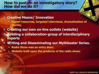 How to sustain an investigatory story? How did we do it? Creative Means/ Innovation Expert resources, targeted interviews, dramatization of stories; Creating our own on-line outlets (website) Building a collaboration-group of interdisciplinary experts Writing and Disseminating our Mythbuster Series. Radio Show was an entry door; Website built upon the products of the radio show;  