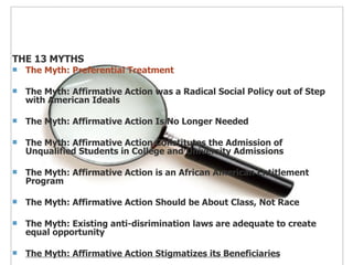 THE 13 MYTHS The Myth: Preferential Treatment The Myth: Affirmative Action was a Radical Social Policy out of Step with American Ideals The Myth: Affirmative Action Is No Longer Needed The Myth: Affirmative Action Constitutes the Admission of Unqualified Students in College and University Admissions The Myth: Affirmative Action is an African American Entitlement Program The Myth: Affirmative Action Should be About Class, Not Race The Myth: Existing anti-disrimination laws are adequate to create equal opportunity The Myth: Affirmative Action Stigmatizes its Beneficiaries 