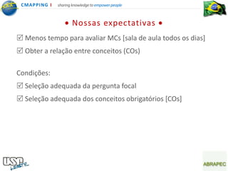 CMA PPING I   sharing knowledge to empower people



                      Nossas expectativas
 Menos tempo para avaliar MCs [sala de aula todos os dias]
 Obter a relação entre conceitos (COs)

Condições:
 Seleção adequada da pergunta focal
 Seleção adequada dos conceitos obrigatórios [COs]
 