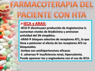 IECA y ARAII:
-IECA disminuyen producción de Angiotensina II,
aumentan niveles de Bradicinina y aminoran
actividad del SN simpático.
-ARAII bloqueo selectivo de receptores AT1, lo que
lleva a potenciar el efecto de los receptores AT2 no
bloqueados.
-Ambos son antihipertensivos eficaces
-E. adversos insuficiencia renal, hipercalemia.
Puede aparecer tos y angioedema con el uso de IECA.
 