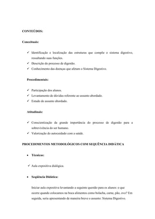 CONTEÚDOS:


Conceituais:


    Identificação e localização das estruturas que compõe o sistema digestivo,
       ressaltando suas funções.
    Descrição do processo de digestão.
    Conhecimento das doenças que afetam o Sistema Digestivo.


   Procedimentais:


    Participação dos alunos.
    Levantamento de dúvidas referente ao assunto abordado.
    Estudo do assunto abordado.


   Atitudinais:


    Conscientização da grande importância do processo de digestão para a
       sobrevivência do ser humano.
    Valorização do autocuidado com a saúde.


PROCEDIMENTOS METODOLÓGICOS COM SEQUÊNCIA DIDÁTICA


      Técnicas:


     Aula expositiva dialógica.


      Seqüência Didática:


       Iniciar aula expositiva levantando a seguinte questão para os alunos: o que
       ocorre quando colocamos na boca alimentos como bolacha, carne, pão, ovo? Em
       seguida, seria apresentando de maneira breve o assunto: Sistema Digestivo.
 