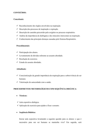 CONTEÚDOS:


Conceituais:


    Reconhecimento dos órgãos envolvidos na respiração.
    Descrição dos processos de inspiração e expiração.
    Descrição do caminho percorrido pelo oxigênio no processo respiratório.
    Análise da importância do diafragma e dos músculos intercostais na respiração.
    Conhecimento das principais doenças causadas pelo Sistema Respiratório.


   Procedimentais:


    Participação dos alunos.
    Levantamento de dúvidas referente ao assunto abordado.
    Resolução de exercício.
    Estudo do assunto abordado.


   Atitudinais:


    Conscientização da grande importância da respiração para a sobrevivência do ser
       humano.
    Valorização do autocuidado com a saúde.


PROCEDIMENTOS METODOLÓGICOS COM SEQUÊNCIA DIDÁTICA:


      Técnicas:


     Aula expositiva dialógica.
     Aplicação de exercício para ajudar a fixar o assunto.


      Seqüência Didática:


       Iniciar aula expositiva levantando a seguinte questão para os alunos: o que é
       necessário para um ser humano se mantenha vivo? Em seguida, será
 