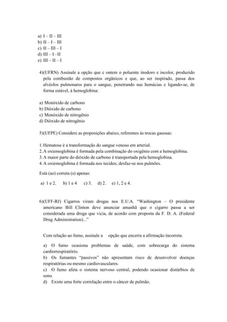 a)   I – II – III
b)   II – I – III
c)   II – III – I
d)   III – I –II
e)   III – II – I

4)(UFRN) Assinale a opção que c ontem o poluente inodoro e incolor, produzido
  pela combustão de compostos orgânicos e que, ao ser inspirado, passa dos
  alvéolos pulmonares para o sangue, penetrando nas hemácias e ligando-se, de
  forma estável, à hemoglobina:

a) Monóxido de carbono
b) Dióxido de carbono
c) Monóxido de nitrogênio
d) Dióxido de nitrogênio

5)(UFPE) Considere as proposições abaixo, referentes às trocas gasosas:

1. Hematose é a transformação do sangue venoso em arterial.
2. A oxiemoglobina é formada pela combinação do oxigênio com a hemoglobina.
3. A maior parte do dióxido de carbono é transportada pela hemoglobina.
4. A oxiemoglobina é formada nos tecidos; desfaz-se nos pulmões.

Está (ao) correta (s) apenas:

 a) 1 e 2.          b) 1 e 4   c) 3.   d) 2.    e) 1, 2 e 4.


6)(UFF-RJ) Cigarros viram drogas nos E.U.A. “Washington – O presidente
  americano Bill Clinton deve anunciar amanhã que o cigarro passa a ser
  considerada uma droga que vicia, de acordo com proposta da F. D. A. (Federal
  Drug Administration)...”


     Com relação ao fumo, assinale a           opção que encerra a afirmação incorreta.

     a) O fumo ocasiona problemas de saúde, com sobrecarga do sistema
     cardiorrespiratório.
     b) Os fumantes “passivos” não apresentam risco de desenvolver doenças
     respiratórias ou mesmo cardiovasculares.
     c) O fumo afeta o sistema nervoso central, podendo ocasionar distúrbios de
     sono.
     d) Existe uma forte correlação entre o câncer de pulmão.
 