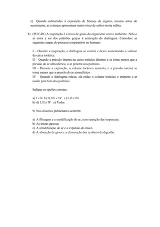 e) Quando submetidas à exposição de fumaça de cigarro, mesmo antes do
  nascimento, as crianças apresentam maior risco de sofrer morte súbita.

8) (PUC-RJ) A respiração é a troca de gases do organismo com o ambiente. Nela o
   ar entra e sai dos pulmões graças à contração do diafragma. Considere as
   seguintes etapas do processo respiratório no homem:

   I – Durante a inspiração, o diafragma se contrai e desce aumentando o volume
   da caixa torácica.
   II – Quando a pressão interna na caixa torácica diminui e se torna menor que a
   pressão do ar atmosférico, o ar penetra nos pulmões.
   III – Durante a expiração, o volume torácico aumenta, e a pressão interna se
   torna menor que a pressão do ar atmosférico.
   IV – Quando o diafragma relaxa, ela reduz o volume torácico e empurra o ar
   usado para fora dos pulmões.

   Indique as opções corretas:

   a) I e II b) II, III e IV c) I, II e III
   b) d) I, II e IV e) Todas.

   9) Nos alvéolos pulmonares ocorrem:

   a)   A filtragem e a umidificação do ar, com retenção das impurezas.
   b)   As trocas gasosas
   c)   A umidificação do ar e a expulsão do muco.
   d)   A absorção de gases e a eliminação dos resíduos da digestão.
 
