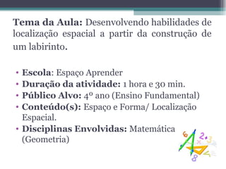 Tema da Aula: Desenvolvendo habilidades de
localização espacial a partir da construção de
um labirinto.

• Escola: Espaço Aprender
• Duração da atividade: 1 hora e 30 min.
• Público Alvo: 4º ano (Ensino Fundamental)
• Conteúdo(s): Espaço e Forma/ Localização
  Espacial.
• Disciplinas Envolvidas: Matemática
  (Geometria)
 