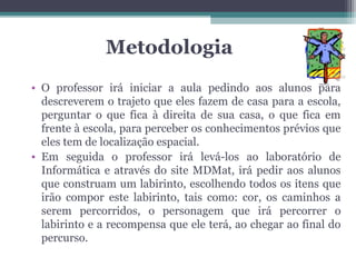 Metodologia
• O professor irá iniciar a aula pedindo aos alunos para
  descreverem o trajeto que eles fazem de casa para a escola,
  perguntar o que fica à direita de sua casa, o que fica em
  frente à escola, para perceber os conhecimentos prévios que
  eles tem de localização espacial.
• Em seguida o professor irá levá-los ao laboratório de
  Informática e através do site MDMat, irá pedir aos alunos
  que construam um labirinto, escolhendo todos os itens que
  irão compor este labirinto, tais como: cor, os caminhos a
  serem percorridos, o personagem que irá percorrer o
  labirinto e a recompensa que ele terá, ao chegar ao final do
  percurso.
 
