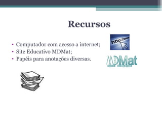 Recursos

• Computador com acesso a internet;
• Site Educativo MDMat;
• Papéis para anotações diversas.
 