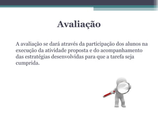 Avaliação

A avaliação se dará através da participação dos alunos na
execução da atividade proposta e do acompanhamento
das estratégias desenvolvidas para que a tarefa seja
cumprida.
 