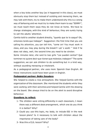 4
when a boy kicks another boy (as it happened in this class), we must
obviously stop them but instead of scolding and menacing them, we
may talk with them, try to make them understand why this is a wrong
way of behaving and we must try to make them learn to say “SORRY”,
we must teach them ways they do not know at home. We have to
change strategies, with this kind of behaviour, they are surely trying
to call the adults´attention.
Camila told to another student directly, “querés que te lo saque? Ok,
entonces tenés que trabajar”. Suggestion: the first time that you are
calling his attention, you can tell him, “come on! You must work in
class, and you may play during the break!!! Let´s work! “ And if he
does not obey, well, the second time you need to be stricter.
Some minutes later, she said to two girls ”¿se pueden sentar? Que
terminen no quiere decir que tienen que molestar, trabajen!” The same
suggestion, we can ask children to do something but in a kind way,
without sounding menacing or intolerant.
As a pedagogical partner, she uses more Spanish than English. All
these instructions could have been given in English.
Pedagogical partner: Belén Escudero
She helped to create a nice atmosphere. She helped Camila with the
organization of the classroom. She monitored the students while they
were working with their activities and helped Camila with the drawing
on the board. She always tried to be on the alert to avoid disruptive
behaviour.
Questions to reflect:
1- The children were sitting differently in each classroom, I mean
there was a different desk arrangement, which one do you think
it is better? Why?
2- Could you use this topic, my body, to include ESI in the next
lesson plans? Is it necessary to talk with children about the
importance of taking care of the body?
3- Was this a CLIL lesson? Why?
 