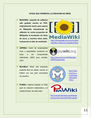 11
SITIOS QUE PERMITEN LA CREACION DE WIKIS
 MediaWiki: paquete de software
wiki gratuito escrito en PHP,
originalmente hecho para usarse
en Wikipedia. Actualmente es
utilizado en varios proyectos de
Wikipedia, la fundación sin fines
de lucro, y muchos otros wikis,
incluyendo el sitio de mediawiki.
 JSPWiki: motor de propiedades
ricas y expandibles construido en
base a los componentes
estándares J2EE( java, servlets,
JSP)
 MoinMoin: Motor wiki avanzado
bastante fácil de utilizar, escrito en
Python con una gran comunidad
de usuarios.
 PmWiki: sistema basado en Wiki
para la creación colaborativa y el
mantenimiento de sitios web.
https://www.google.com.co/url?sa=i&rct
=j&q=&esrc=s&source=images&cd=&cad
=rja&uact=8&docid=hqjx9vCgCmaMmM
&tbnid=anJa5t5qRZSqaM:&ved=0CAUQjR
w&url=http%3A%2F%2Fwww.rosehosting
.com%2Fblog%2Fhow-to-install-
mediawiki-on-
centosfedora%2F&ei=go21U9a9OIeXqAb
7qoKgBg&bvm=bv.70138588,d.cWc&psig
=AFQjCNF29edZOrv2go-
SXS37kaJqylYVew&ust=14044935346000
38
http://www.ecyrd.com/JSPWiki/wiki/
JSPWikiLogoSamples
http://www.
cmscritic.co
m/site/asset
s/files/4767
/360px-
moinmoin_s
vg-1.png
http://upload.wikimedia.org/wikipedia/
commons/thumb/a/af/PmWiki.svg/160
px-PmWiki.svg.png
 
