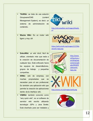 12
 TikiWiki: se trata de una
soluciónGroupware/CMS (content
Management System), es decir, un
sistema de administración de
contenido.
 Wacko Wiki: Es un motor wiki
ligero y muy útil
 DokuWiki: un wiki dócil, fácil de
utilizar, orientado más que nada a
la creación de documentación de
cualquier tipo. Está enfocado hacia
los equipos de desarrolladores,
grupos de trabajo y pequeñas
compañías.
 XWiki: wiki de empresa, con
muchas propiedades que se
necesitan para el uso profesional.
Es también una aplicación wiki que
permite la creación de aplicaciones
dentro de la interface wiki.
 VQWiki: también conocido como
“very quick wiki”, es un software de
servidor wiki escrito utilizando
tecnología JSPs y Java Sevlet.
Está diseñado para ser instalado y
http://old.steadfast.net/images/tikiwiki.
gif
https://wiki.amahi.org/images/1/17/Wa
ckowiki-logo.png
http://www.
softaculous.c
om/blog/wp-
content/uplo
ads/2013/03
/dokuwiki-
logo.png
http://www.crit.sk/images/xwiki.png
 