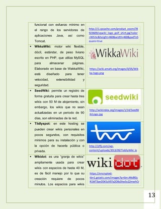 13
funcional con esfuerzo mínimo en
el rango de los servidores de
aplicaciones Java, así como
Tomcat.
 WikkaWiki: motor wiki flexible,
dócil, estándar, de peso liviano
escrito en PHP, que utiliza MySQL
para almacenar páginas.
Elaborado en base de WakkaWiki,
está diseñado para tener
velocidad, extensibilidad y
seguridad.
 SeedWiki: permite un registro de
forma gratuita para crear hasta tres
wikis con 50 M de alojamiento, sin
embargo, los wikis que no sean
actualizadas en un periodo de 90
días, son eliminadas de la red.
 Tiidlyspot: en este hosting se
pueden crear wikis personales en
pocos segundos, con requisitos
mínimos para su instalación y con
la opción de hacerla pública o
privada.
 Wikidot: es una “granja de wikis”
ampliamente usada para crear
wikis con espacios de hasta 40 M,
es de fácil manejo por lo que su
creación requiere de pocos
minutos. Los espacios para wikis
http://i1.cpcache.com/product_zoom/78
923609/vqwiki_logo_golf_shirt.jpg?color
=White&height=460&width=460&padToS
quare=true
https://wiki.amahi.org/images/0/05/Wik
ka-logo.png
http://wikiindex.org/images/1/14/SeedW
ikiLogo.jpg
http://jjffjj.com/wp-
content/uploads/2013/09/TiddlyWiki_lo
go.png
https://encrypted-
tbn1.gstatic.com/images?q=tbn:ANd9Gc
R1WT3aeD5KSzX97a2OBzDtwSx22mwhCr
e16OliXEy22oF_Jgg59A
 