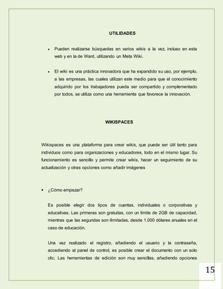 15
UTILIDADES
 Pueden realizarse búsquedas en varios wikis a la vez, incluso en esta
web y en la de Ward, utilizando un Meta Wiki.
 El wiki es una práctica innovadora que ha expandido su uso, por ejemplo,
a las empresas, las cuales utilizan este medio para que el conocimiento
adquirido por los trabajadores pueda ser compartido y complementado
por todos, se utiliza como una herramienta que favorece la innovación.
 