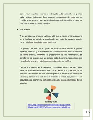 16
WIKISPACES
Wikispaces es una plataforma para crear wikis, que puede ser útil tanto para
individuos como para organizaciones y educadores, todo en el mismo lugar. Su
funcionamiento es sencillo y permite crear wikis, hacer un seguimiento de su
actualización y otras opciones como añadir imágenes
 ¿Cómo empezar?
Es posible elegir dos tipos de cuentas, individuales o corporativas y
educativas. Las primeras son gratuitas, con un límite de 2GB de capacidad,
mientras que las segundas son ilimitadas, desde 1.000 dólares anuales en el
caso de educación.
Una vez realizado el registro, añadiendo el usuario y la contraseña,
accediendo al panel de control, es posible crear el documento con un solo
clic. Las herramientas de edición son muy sencillas, añadiendo opciones
como incluir negritas, cursivas o subrayado. Adicionalmente, es posible
incluir también imágenes.Cada revisión es guardada, de modo que es
posible tener a mano cualquier edición sin perder información, a pesar de
que estén trabajando varios usuarios.
 Sus ventajas
A las ventajas que presenta cualquier wiki, que se basan fundamentalmente
en la facilidad de edición y actualización por parte de cualquier usuario,
deben añadirse otras de la propia plataforma.
 