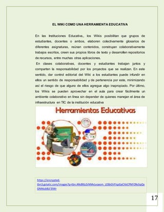 17
La primera de ellas es su panel de administración. Desde él pueden
ajustarse permisos y realizar todas las acciones relativas a los documentos
de forma sencilla, incluyendo la presentación de las herramientas. Es
sencillo ver los usuarios que han editado cada documento, las acciones que
ha realizado cada uno y administrar cómodamente sus perfiles.
Otra de sus ventajas es la seguridad, fundamental cuando se trata, sobre
todo, de temas empresariales o que pueden afectar a la privacidad de las
personas. Wikispaces no solo ofrece seguridad a través de la creación de
usuarios y contraseñas, sino también utilizando el cifrado SSL, certificado de
seguridad para aportar una protección adicional a toda la información de sus
usuarios.
https://help.wikispaces.com/file/view/wikispaces-square-text-
400x400.png/429316978/wikispaces-square-text-400x400.png
 