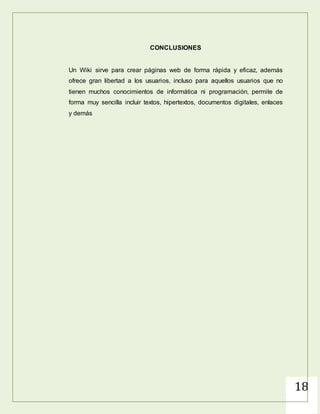 18
EL WIKI COMO UNA HERRAMIENTA EDUCATIVA
En las Instituciones Educativa,, los Wikis posibilitan que grupos de
estudiantes, docentes o ambos, elaboren colectivamente glosarios de
diferentes asignaturas, reúnan contenidos, construyan colaborativamente
trabajos escritos, creen sus propios libros de texto y desarrollen repositorios
de recursos, entre muchas otras aplicaciones.
En clases colaborativas, docentes y estudiantes trabajan juntos y
comparten la responsabilidad por los proyectos que se realizan. En este
sentido, dar control editorial del Wiki a los estudiantes puede infundir en
ellos un sentido de responsabilidad y de pertenencia por este, minimizando
así el riesgo de que alguno de ellos agregue algo inapropiado. Por último,
los Wikis se pueden aprovechar en el aula para crear fácilmente un
ambiente colaborativo en línea sin depender de quienes manejan el área de
infraestructura en TIC de la institución educativa
https://encrypted-
tbn3.gstatic.com/images?q=tbn:ANd9GcSiNMvLxoaom_L03bGVFIqzGaChbCPNFO9oSqQx
GNMubBLF3lWr
 