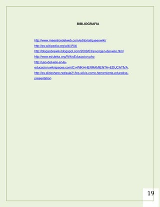 19
CONCLUSIONES
Un Wiki sirve para crear páginas web de forma rápida y eficaz, además
ofrece gran libertad a los usuarios, incluso para aquellos usuarios que no
tienen muchos conocimientos de informática ni programación, permite de
forma muy sencilla incluir textos, hipertextos, documentos digitales, enlaces
y demás
 