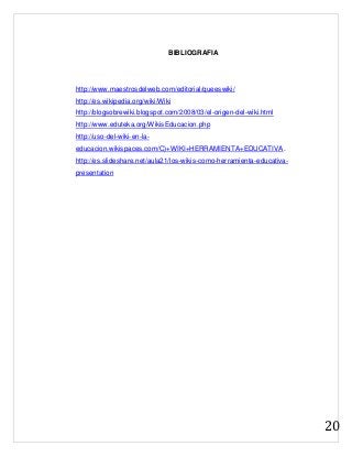 20
BIBLIOGRAFIA
http://www.maestrosdelweb.com/editorial/queeswiki/
http://es.wikipedia.org/wiki/Wiki
http://blogsobrewiki.blogspot.com/2008/03/el-origen-del-wiki.html
http://www.eduteka.org/WikisEducacion.php
http://uso-del-wiki-en-la-
educacion.wikispaces.com/C)+WIKI+HERRAMIENTA+EDUCATIVA.
http://es.slideshare.net/aula21/los-wikis-como-herramienta-educativa-
presentation
 