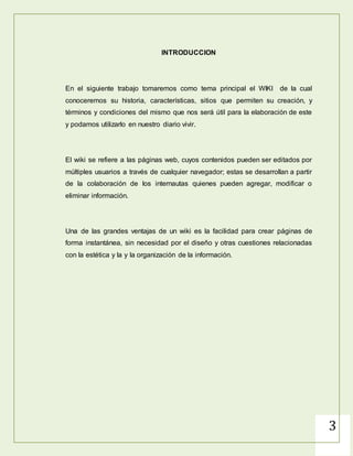 3
INTRODUCCION
En el siguiente trabajo tomaremos como tema principal el WIKI de la cual
conoceremos su historia, características, sitios que permiten su creación, y
términos y condiciones del mismo que nos será útil para la elaboración de este
y podamos utilizarlo en nuestro diario vivir.
El wiki se refiere a las páginas web, cuyos contenidos pueden ser editados por
múltiples usuarios a través de cualquier navegador; estas se desarrollan a partir
de la colaboración de los internautas quienes pueden agregar, modificar o
eliminar información.
Una de las grandes ventajas de un wiki es la facilidad para crear páginas de
forma instantánea, sin necesidad por el diseño y otras cuestiones relacionadas
con la estética y la y la organización de la información.
 