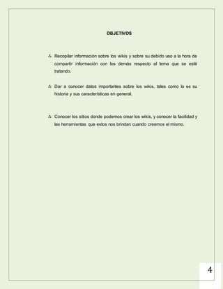 4
OBJETIVOS
 Recopilar información sobre los wikis y sobre su debido uso a la hora de
compartir información con los demás respecto al tema que se esté
tratando.
 Dar a conocer datos importantes sobre los wikis, tales como lo es su
historia y sus características en general.
 Conocer los sitios donde podemos crear los wikis, y conocer la facilidad y
las herramientas que estos nos brindan cuando creemos el mismo.
 