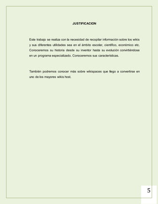 5
JUSTIFICACION
Este trabajo se realiza con la necesidad de recopilar información sobre los wikis
y sus diferentes utilidades sea en el ámbito escolar, científico, económico etc.
Conoceremos su historia desde su inventor hasta su evolución convirtiéndose
en un programa especializado. Conoceremos sus características.
También podremos conocer más sobre wikispaces que llego a convertirse en
uno de los mayores wikis host.
 