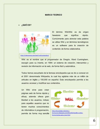 6
MARCO TEORICO
 ¿QUÉ ES?
El término WikiWiki es de origen
hawaiano que significa: rápido.
Comúnmente para abreviar esta palabra
se utiliza Wiki y en términos tecnológicos
es un software para la creación de
contenido de forma colaborativa.
Wiki es el nombre que el programador de Oregón, Ward Cunningham,
escogió para su invento, en 1994: un sistema de creación, intercambio y
revisión de información en la web, de forma fácil y automática.
Todos hemos escuchado de la famosa enciclopedia que se dio a conocer en
el 2001 denominada Wikipedia, la cual hoy aglutina más de un millón de
artículos en Inglés y 100,000 en español. Esta enciclopedia permite a los
usuarios accesar y modificar sus contenidos.
Un Wiki sirve para crear
páginas web de forma rápida y
eficaz, además ofrece gran
libertad a los usuarios, incluso
para aquellos usuarios que no
tienen muchos conocimientos
de informática ni
programación, permite de
http://tecnologia-internet-y-
formacion.blogspot.com/2011/02/moodle-y-otras-
herramientas-para-crear.html
http://ciberprensa.com/swirrl-wiki-semantico/
 