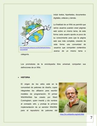 7
forma muy sencilla incluir textos,
hipertextos, documentos digitales,
enlaces y demás.
La finalidad de un Wiki es permitir que
varios usuarios puedan crear páginas
web sobre un mismo tema, de esta
forma cada usuario aporta un poco de
su conocimiento para que la página
web sea más completa, creando de
esta forma una comunidad de
usuarios que comparten contenidos
acerca de un mismo tema o categoría.
Los promotores de la enciclopedia libre universal, comparten sus
definiciones de un Wiki.
http://equipowao.wikispaces.com/%C2%BFQu%C3%A9+es
+una+wiki%3F
 