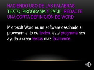 HACIENDO USO DE LAS PALABRAS:
TEXTO, PROGRAMA Y FÁCIL. REDACTE
UNA CORTA DEFINICIÓN DE WORD
Microsoft Word es un software destinado al
procesamiento de textos, este programa nos
ayuda a crear textos mas fácilmente.
 
