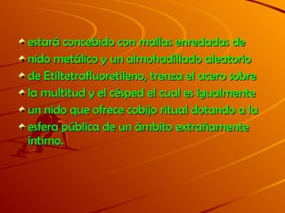 estará concebido con mallas enredadas de nido metálico y un almohadillado aleatorio de Etiltetrafluoretileno, trenza el acero sobre la multitud y el césped el cual es igualmente un nido que ofrece cobijo ritual dotando a la esfera pública de un ámbito extrañamente íntimo.  