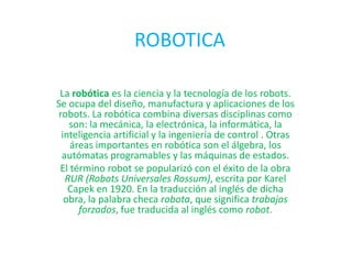 ROBOTICA

 La robótica es la ciencia y la tecnología de los robots.
Se ocupa del diseño, manufactura y aplicaciones de los
robots. La robótica combina diversas disciplinas como
   son: la mecánica, la electrónica, la informática, la
 inteligencia artificial y la ingeniería de control . Otras
    áreas importantes en robótica son el álgebra, los
 autómatas programables y las máquinas de estados.
 El término robot se popularizó con el éxito de la obra
  RUR (Robots Universales Rossum), escrita por Karel
   Capek en 1920. En la traducción al inglés de dicha
  obra, la palabra checa robota, que significa trabajos
      forzados, fue traducida al inglés como robot.
 