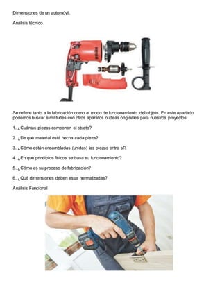 Dimensiones de un automóvil.
Análisis técnico
Se refiere tanto a la fabricación como al modo de funcionamiento del objeto. En este apartado
podemos buscar similitudes con otros aparatos o ideas originales para nuestros proyectos:
1. ¿Cuántas piezas componen el objeto?
2. ¿De qué material está hecha cada pieza?
3. ¿Cómo están ensambladas (unidas) las piezas entre sí?
4. ¿En qué principios físicos se basa su funcionamiento?
5. ¿Cómo es su proceso de fabricación?
6. ¿Qué dimensiones deben estar normalizadas?
Análisis Funcional
 