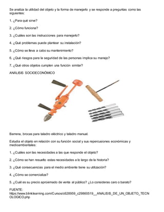 Se analiza la utilidad del objeto y la forma de manejarlo y se responde a preguntas como las
siguientes:
1. ¿Para qué sirve?
2. ¿Cómo funciona?
3. ¿Cuáles son las instrucciones para manejarlo?
4. ¿Qué problemas puede plantear su instalación?
5. ¿Cómo se lleva a cabo su mantenimiento?
6. ¿Qué riesgos para la seguridad de las personas implica su manejo?
7. ¿Qué otros objetos cumplen una función similar?
ANÁLISIS SOCIOECONÓMICO
Barrena, brocas para taladro eléctrico y taladro manual.
Estudia el objeto en relación con su función social y sus repercusiones económicas y
medioambientales:
1. ¿Cuáles son las necesidades a las que responde el objeto?
2. ¿Cómo se han resuelto estas necesidades a lo largo de la historia?
3. ¿Qué consecuencias para el medio ambiente tiene su utilización?
4. ¿Cómo se comercializa?
5. ¿Cuál es su precio aproximado de venta al público? ¿Lo consideras caro o barato?
FUENTE:
https://www.blinklearning.com/Cursos/c628959_c29860519__ANALISIS_DE_UN_OBJETO_TECN
OLOGICO.php
 