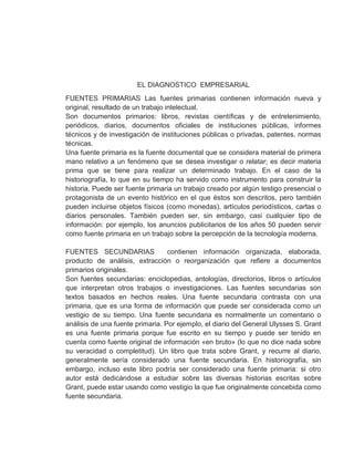 EL DIAGNOSTICO EMPRESARIAL
FUENTES PRIMARIAS Las fuentes primarias contienen información nueva y
original, resultado de un trabajo intelectual.
Son documentos primarios: libros, revistas científicas y de entretenimiento,
periódicos, diarios, documentos oficiales de instituciones públicas, informes
técnicos y de investigación de instituciones públicas o privadas, patentes, normas
técnicas.
Una fuente primaria es la fuente documental que se considera material de primera
mano relativo a un fenómeno que se desea investigar o relatar; es decir materia
prima que se tiene para realizar un determinado trabajo. En el caso de la
historiografía, lo que en su tiempo ha servido como instrumento para construir la
historia. Puede ser fuente primaria un trabajo creado por algún testigo presencial o
protagonista de un evento histórico en el que éstos son descritos, pero también
pueden incluirse objetos físicos (como monedas), artículos periodísticos, cartas o
diarios personales. También pueden ser, sin embargo, casi cualquier tipo de
información: por ejemplo, los anuncios publicitarios de los años 50 pueden servir
como fuente primaria en un trabajo sobre la percepción de la tecnología moderna.
FUENTES SECUNDARIAS contienen información organizada, elaborada,
producto de análisis, extracción o reorganización que refiere a documentos
primarios originales.
Son fuentes secundarias: enciclopedias, antologías, directorios, libros o artículos
que interpretan otros trabajos o investigaciones. Las fuentes secundarias son
textos basados en hechos reales. Una fuente secundaria contrasta con una
primaria, que es una forma de información que puede ser considerada como un
vestigio de su tiempo. Una fuente secundaria es normalmente un comentario o
análisis de una fuente primaria. Por ejemplo, el diario del General Ulysses S. Grant
es una fuente primaria porque fue escrito en su tiempo y puede ser tenido en
cuenta como fuente original de información «en bruto» (lo que no dice nada sobre
su veracidad o completitud). Un libro que trata sobre Grant, y recurre al diario,
generalmente sería considerado una fuente secundaria. En historiografía, sin
embargo, incluso este libro podría ser considerado una fuente primaria: si otro
autor está dedicándose a estudiar sobre las diversas historias escritas sobre
Grant, puede estar usando como vestigio la que fue originalmente concebida como
fuente secundaria.
 