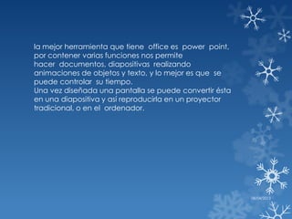 la mejor herramienta que tiene office es power point,
por contener varias funciones nos permite
hacer documentos, diapositivas realizando
animaciones de objetos y texto, y lo mejor es que se
puede controlar su tiempo.
Una vez diseñada una pantalla se puede convertir ésta
en una diapositiva y así reproducirla en un proyector
tradicional, o en el ordenador.




                                                        08/04/2013
 