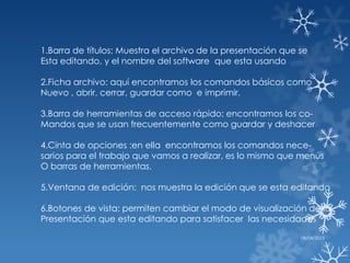 1.Barra de títulos: Muestra el archivo de la presentación que se
Esta editando, y el nombre del software que esta usando

2.Ficha archivo: aquí encontramos los comandos básicos como
Nuevo , abrir, cerrar, guardar como e imprimir.

3.Barra de herramientas de acceso rápido: encontramos los co-
Mandos que se usan frecuentemente como guardar y deshacer

4.Cinta de opciones :en ella encontramos los comandos nece-
sarios para el trabajo que vamos a realizar, es lo mismo que menús
O barras de herramientas.

5.Ventana de edición: nos muestra la edición que se esta editando

6.Botones de vista: permiten cambiar el modo de visualización de la
Presentación que esta editando para satisfacer las necesidades

                                                              08/04/2013
 