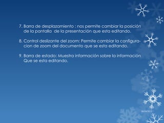 7. Barra de desplazamiento : nos permite cambiar la posición
   de la pantalla de la presentación que esta editando.

8. Control deslizante del zoom: Permite cambiar la configura-
   cion de zoom del documento que se esta editando.

9. Barra de estado: Muestra información sobre la información
   Que se esta editando.




                                                                08/04/2013
 